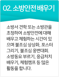 소방안전 배우기 소방서 견학 또는 소방관을 초청하여 소방안전에 대해 배우고 체험하는 시간이 있으며 불조심 상상화, 포스터 그리기, 불조심 웅변대회. 소방동요 부르기, 응급처치 배우기, 체험캠프등 많은 활동을 합니다.