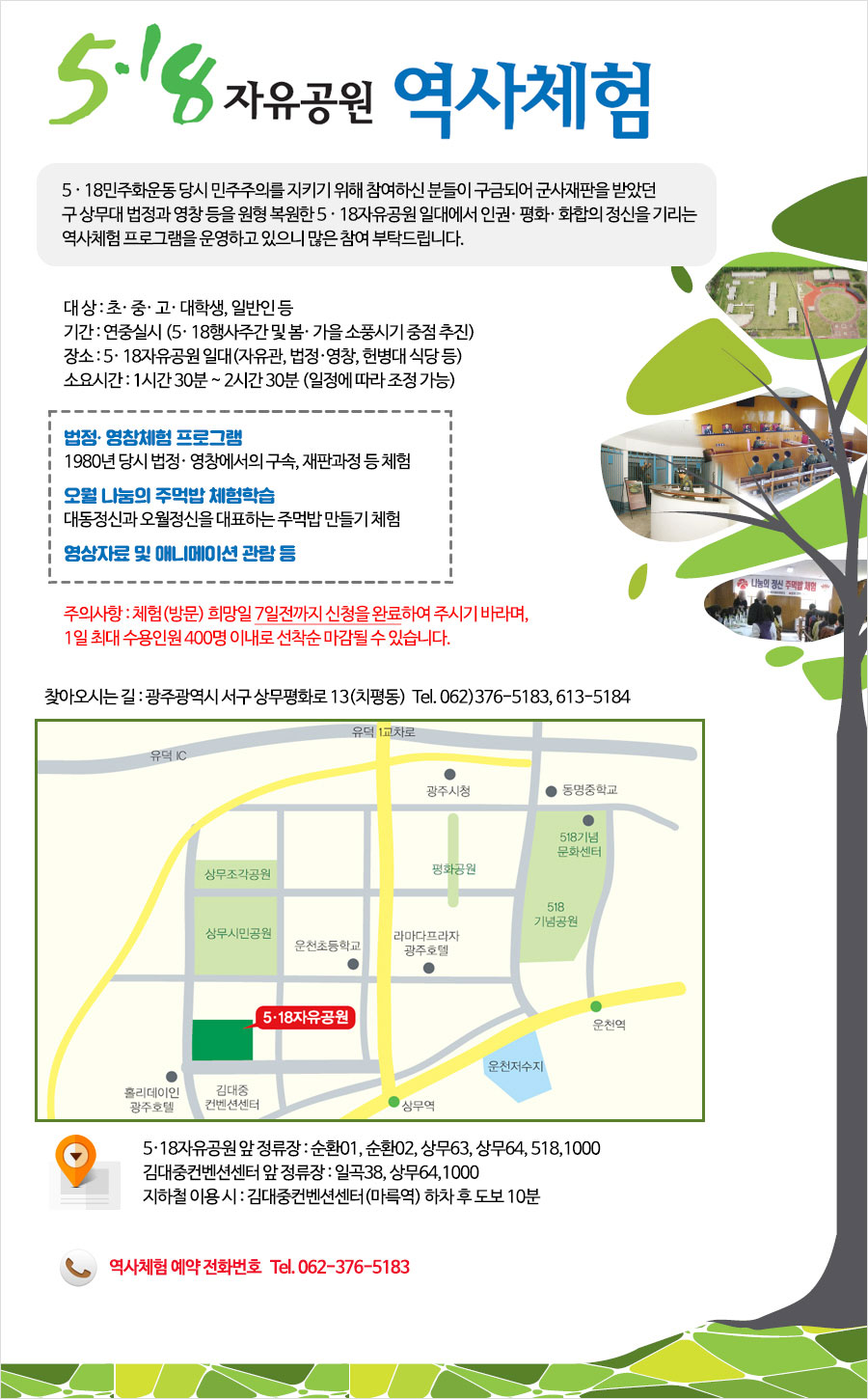 5·18자유공원 역사체험 / 5·18민주화운동 당시 민주주의를 지키기 위해 참여하신 분들이 구금되어 군사재판을 받았떤 구 상무대 법정과 영창 등을 원형 복원한 5·18자유공원 일대에서 인권·평화·화합의 정신을 기리는 역사체험 프로그램을 운영하고 있으니 많은 참여 부탁드립니다. / 대상:초·중·고·대학생, 일반인 등 기간:연중실시(5·18행사주간 및 봄·가을 소풍시기 중점 추진) 장소:5·18자유공원 일대(자유관, 법정·영창, 헌병대 식당 등) 소요시간: 1시간 30분 ~ 2시간 30분 (일에 따라 조정 가능) / 법정·영창체험 프로그램 1980년 당시 법정·영창에서의 구속,재판과정 등 체험 오월 나눔의 주먹밥 체험학습 대동정신과 오월정신을 대표하는 주먹밥 만들기 체험 영상자료 및 애니메이션 관람 등 주의 사항:체험(방문) 희망일 7일전까지 신청을 완료하여 주시기 바라며, 1일 최대 수용인원 400명 이내로 선착순 마감될 수 있습니다. 찾아오시는 길:광주광역시 서구 상무평화로 13(치평동) Tel. 062)376-5183, 613-5184 / 5·18wkdbrhddnjs dkv wjdfbwkd : 순환01, 순환02, 상무63, 상무64, 518, 1000 김대중컨벤션센터 앞 정류장 : 일곡38, 상무64, 1000 지하철 이용 시: 김대중컨벤션센터(마륵역) 하차 후 도보 10분 역사체험 예약 전화번호 Tel.062-376-5183