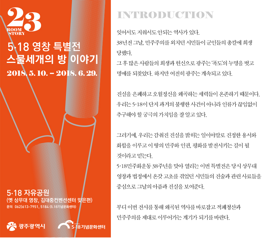 23room story 5.18 영창 특별전 스물세개의 방 이야기 2018.5.10.`2018.6.29. 5.18 자유공원(옛 상무대 영창, 김대중컨벤션센터 맞은편) 문의 062)613-7951, 5184(5.18기념문화센터)  광주광역시 로고 5.18기념문화센터 로고 / INTRODUCTION 잊어서도 지워서도 안되는 역사가 있다. 38년전 그날, 민주주의를 외치던 시민들이 군인들의 총칼에 희생당했다. 그 후 많은 사람들의 희생과 정신으로 광주는 '폭도'의 누명을 벗고 명예를 되찾았다. 하지만 여전히 광주는 계속되고 있다. 진실을 은폐하고 오월정신을 왜곡하는 세력들이 온존하기 때문이다. 우리는 5.18이 단지 과거의 불행한 사건이 아니라 인류가 끊임없이 추구해야 할 궁극의 가치임을 잘 알고 있다. 그러기에, 우리는 감춰진 진실을 밝히는 일이야말로 진정한 용서와 화합을 이루고 이 땅의 민주와 인권, 평화를 발전시키는 길이 될 것이라고 믿는다. 5.18민주화운동 38주년을 맞아 열리는 이번 특별전은 당시 상무대 영창과 법정에서 온갖 고초를 겪었던 시민들의 진술과 관련 자료들을 중심으로 그날의 아픔과 진실을 보여준다. 부디 이번 전시를 통해 왜곡된 역사를 바로잡고 적폐청산과 민주주의를 제대로 이루어가는 계기가 되기를 바란다.